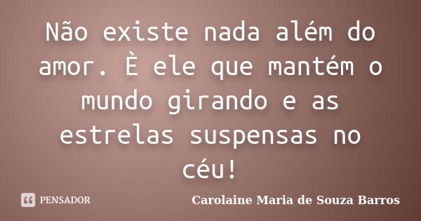 Não existe nada além do amor. È ele que mantém o mundo girando e as estrelas suspensas no céu!... Frase de Carolaine Maria de Souza Barros.