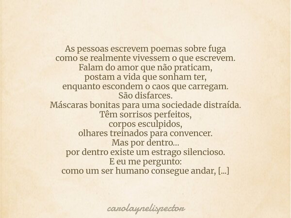 As pessoas escrevem poemas sobre fuga como se realmente vivessem o que escrevem. Falam do amor que não praticam, postam a vida que sonham ter, enquanto escondem... Frase de carolaynelispector.