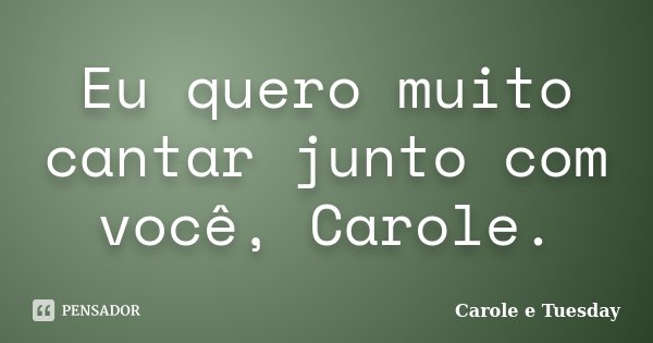 Eu quero muito cantar junto com você, Carole.... Frase de Carole e Tuesday.