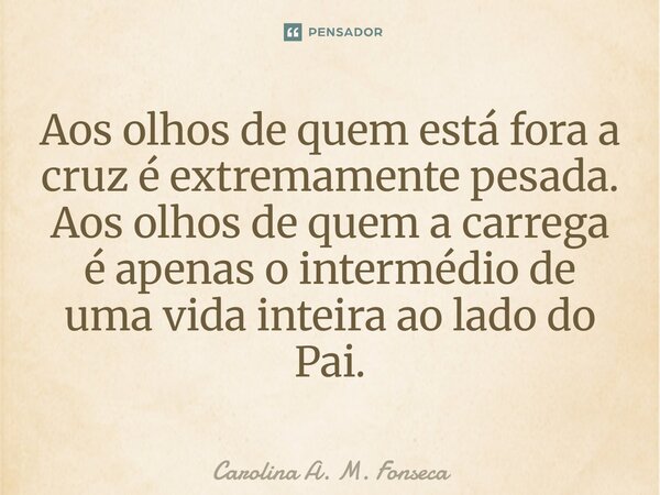 ⁠Aos olhos de quem está fora a cruz é extremamente pesada. Aos olhos de quem a carrega é apenas o intermédio de uma vida inteira ao lado do Pai.... Frase de Carolina A. M. Fonseca.