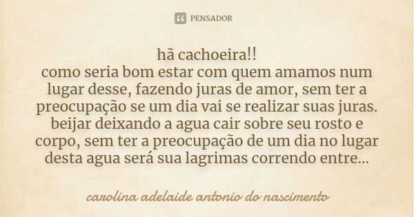 hã cachoeira!! como seria bom estar com quem amamos num lugar desse, fazendo juras de amor, sem ter a preocupação se um dia vai se realizar suas juras. beijar d... Frase de Carolina Adelaide Antonio do Nascimento.