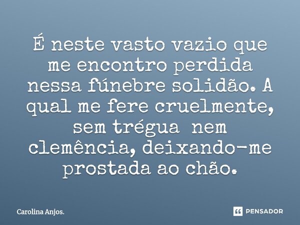 ⁠É neste vasto vazio que me encontro perdida nessa fúnebre solidão. A qual me fere cruelmente, sem trégua nem clemência, deixando-me prostada ao chão.... Frase de Carolina Anjos..