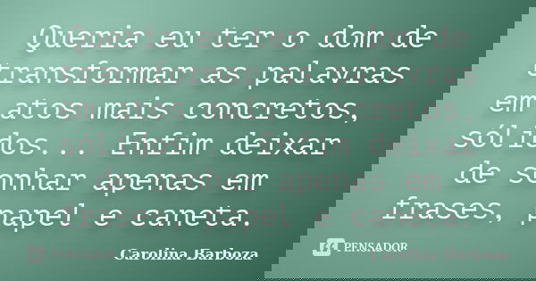 Queria eu ter o dom de transformar as palavras em atos mais concretos, sólidos... Enfim deixar de sonhar apenas em frases, papel e caneta.... Frase de Carolina Barboza.