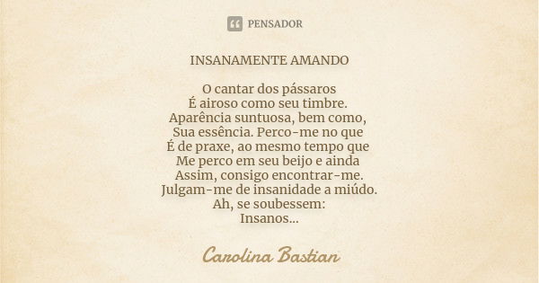 INSANAMENTE AMANDO O cantar dos pássaros É airoso como seu timbre. Aparência suntuosa, bem como, Sua essência. Perco-me no que É de praxe, ao mesmo tempo que Me... Frase de Carolina Bastian.