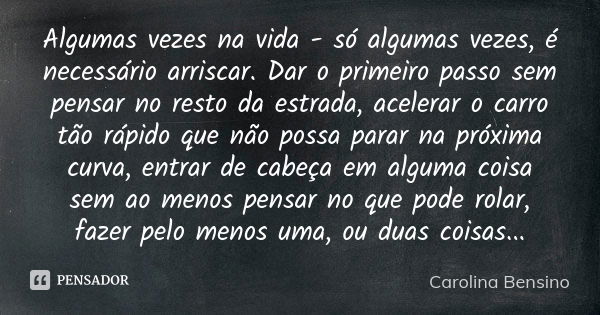 Algumas vezes na vida - só algumas vezes, é necessário arriscar. Dar o primeiro passo sem pensar no resto da estrada, acelerar o carro tão rápido que não possa ... Frase de Carolina Bensino.