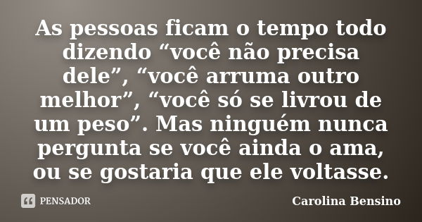 As pessoas ficam o tempo todo dizendo “você não precisa dele”, “você arruma outro melhor”, “você só se livrou de um peso”. Mas ninguém nunca pergunta se você ai... Frase de Carolina Bensino.