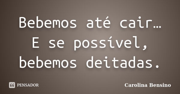 Bebemos até cair… E se possível, bebemos deitadas.... Frase de Carolina Bensino.