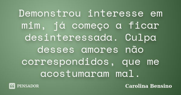 Demonstrou interesse em mim, já começo a ficar desinteressada. Culpa desses amores não correspondidos, que me acostumaram mal.... Frase de Carolina Bensino.