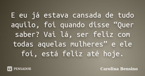 E eu já estava cansada de tudo aquilo, foi quando disse “Quer saber? Vai lá, ser feliz com todas aquelas mulheres” e ele foi, está feliz até hoje.... Frase de Carolina Bensino.