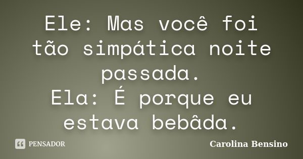 Ele: Mas você foi tão simpática noite passada. Ela: É porque eu estava bebâda.... Frase de Carolina Bensino.