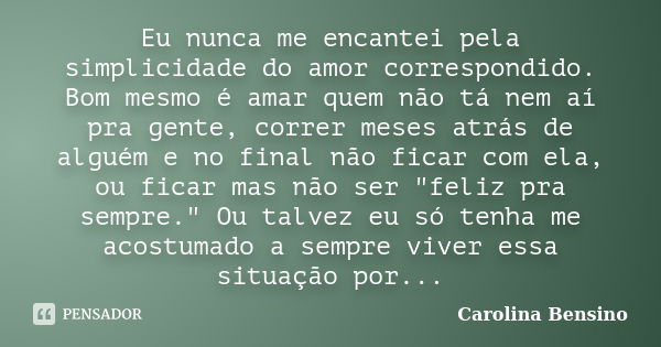 Eu nunca me encantei pela simplicidade do amor correspondido. Bom mesmo é amar quem não tá nem aí pra gente, correr meses atrás de alguém e no final não ficar c... Frase de Carolina Bensino.