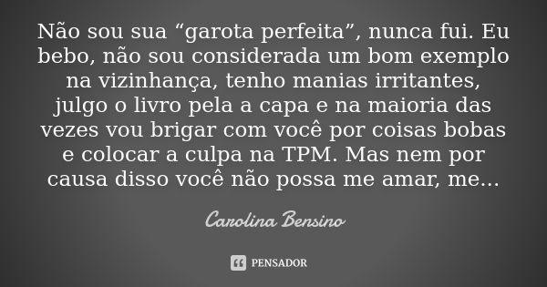 Não sou sua “garota perfeita”, nunca fui. Eu bebo, não sou considerada um bom exemplo na vizinhança, tenho manias irritantes, julgo o livro pela a capa e na mai... Frase de Carolina Bensino.