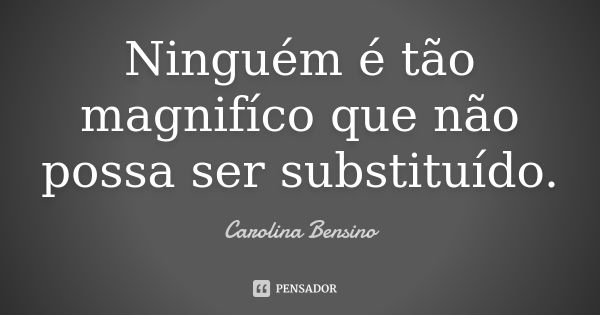 Ninguém é tão magnifíco que não possa ser substituído.... Frase de Carolina Bensino.