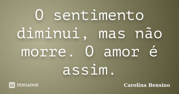 O sentimento diminui, mas não morre. O amor é assim.... Frase de Carolina Bensino.