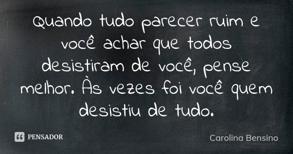 Quando tudo parecer ruim e você achar que todos desistiram de você, pense melhor. Às vezes foi você quem desistiu de tudo.... Frase de Carolina Bensino.