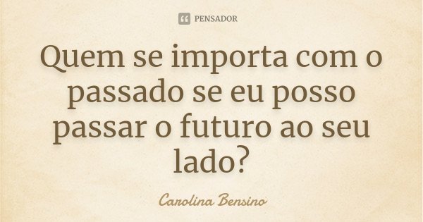 Quem se importa com o passado se eu posso passar o futuro ao seu lado?... Frase de Carolina Bensino.
