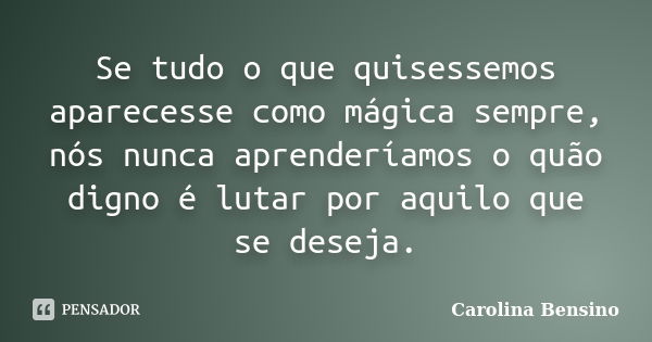 Se tudo o que quisessemos aparecesse como mágica sempre, nós nunca aprenderíamos o quão digno é lutar por aquilo que se deseja.... Frase de Carolina Bensino.