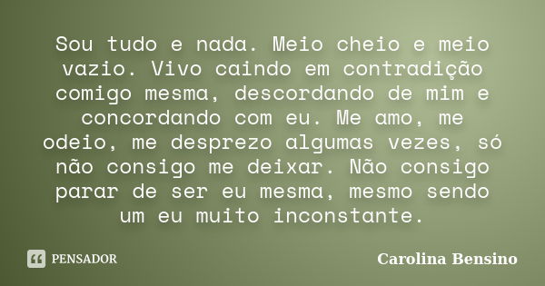 Sou tudo e nada. Meio cheio e meio vazio. Vivo caindo em contradição comigo mesma, descordando de mim e concordando com eu. Me amo, me odeio, me desprezo alguma... Frase de Carolina Bensino.