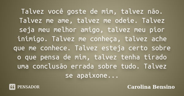 Talvez você goste de mim, talvez não. Talvez me ame, talvez me odeie. Talvez seja meu melhor amigo, talvez meu pior inimigo. Talvez me conheça, talvez ache que ... Frase de Carolina Bensino.