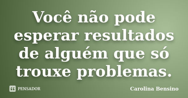 Você não pode esperar resultados de alguém que só trouxe problemas.... Frase de Carolina Bensino.