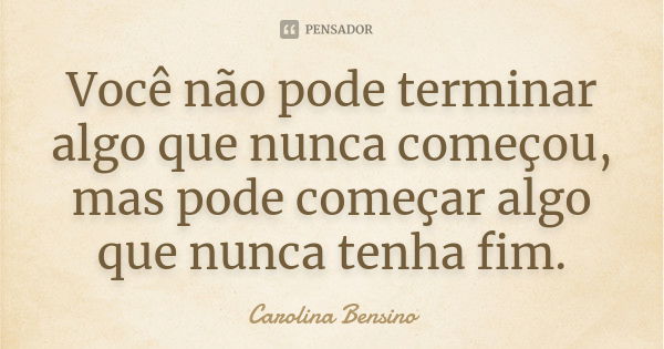 Você não pode terminar algo que nunca começou, mas pode começar algo que nunca tenha fim.... Frase de Carolina Bensino.