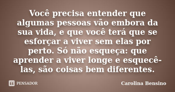 Você precisa entender que algumas pessoas vão embora da sua vida, e que você terá que se esforçar a viver sem elas por perto. Só não esqueça: que aprender a viv... Frase de Carolina Bensino.