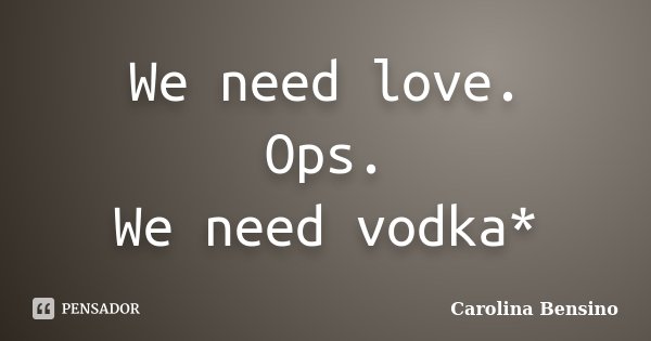 We need love. Ops. We need vodka*... Frase de Carolina Bensino.