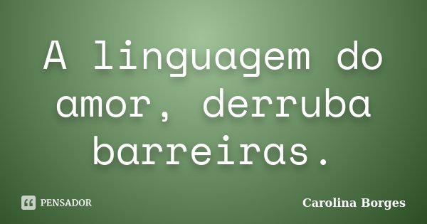 A linguagem do amor, derruba barreiras.... Frase de Carolina Borges.