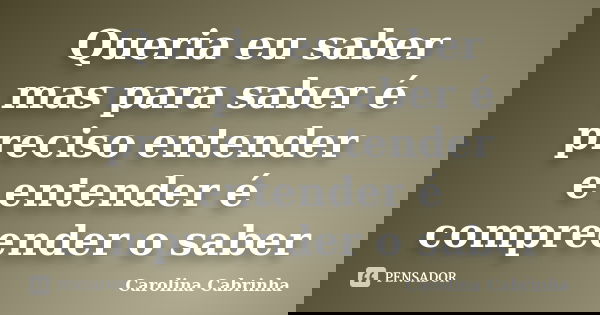 Queria eu saber mas para saber é preciso entender e entender é compreender o saber... Frase de Carolina Cabrinha.
