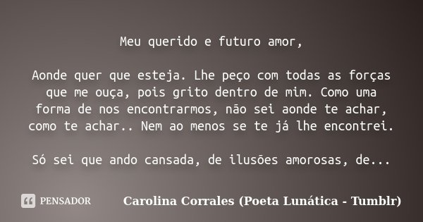 Meu querido e futuro amor, Aonde quer que esteja. Lhe peço com todas as forças que me ouça, pois grito dentro de mim. Como uma forma de nos encontrarmos, não se... Frase de Carolina Corrales (Poeta Lunática - Tumblr).