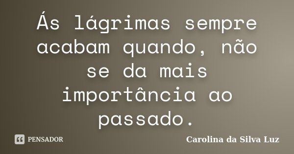 Ás lágrimas sempre acabam quando, não se da mais importância ao passado.... Frase de Carolina da Silva Luz.