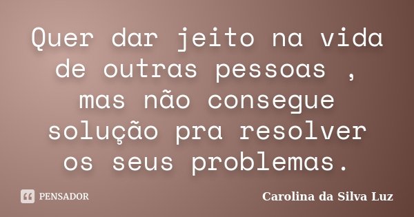 Quer dar jeito na vida de outras pessoas , mas não consegue solução pra resolver os seus problemas.... Frase de Carolina da Silva Luz.
