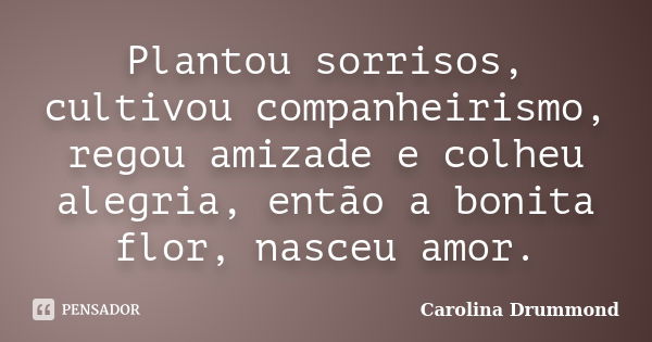 Plantou sorrisos, cultivou companheirismo, regou amizade e colheu alegria, então a bonita flor, nasceu amor.... Frase de Carolina Drummond.