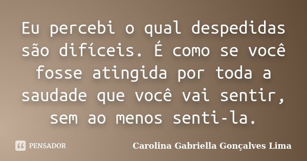 Eu percebi o qual despedidas são difíceis. É como se você fosse atingida por toda a saudade que você vai sentir, sem ao menos senti-la.... Frase de Carolina Gabriella Gonçalves Lima.