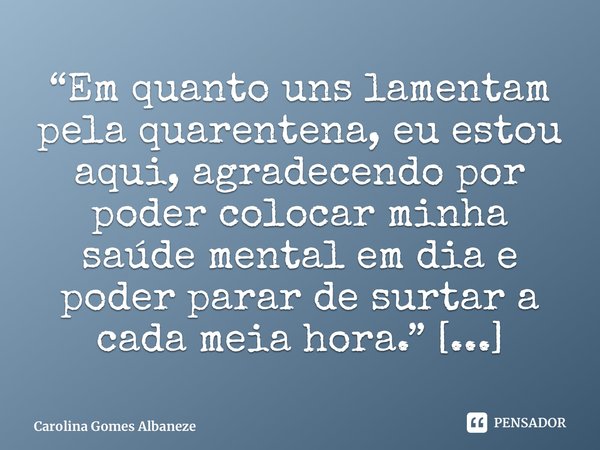 ⁠“Em quanto uns lamentam pela quarentena, eu estou aqui, agradecendo por poder colocar minha saúde mental em dia e poder parar de surtar a cada meia hora.”... Frase de Carolina Gomes Albaneze.