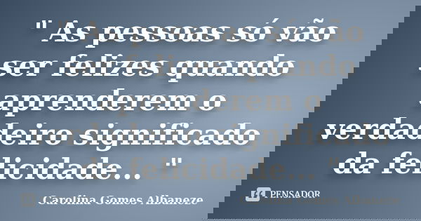 " As pessoas só vão ser felizes quando aprenderem o verdadeiro significado da felicidade... "... Frase de Carolina Gomes Albaneze.