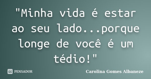 "Minha vida é estar ao seu lado...porque longe de você é um tédio!"... Frase de Carolina Gomes Albaneze.