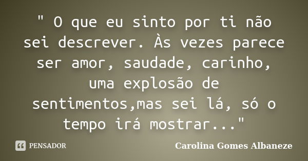 " O que eu sinto por ti não sei descrever. Às vezes parece ser amor, saudade, carinho, uma explosão de sentimentos,mas sei lá, só o tempo irá mostrar...&qu... Frase de Carolina Gomes Albaneze.