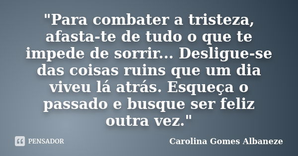 "Para combater a tristeza, afasta-te de tudo o que te impede de sorrir... Desligue-se das coisas ruins que um dia viveu lá atrás. Esqueça o passado e busqu... Frase de Carolina Gomes Albaneze.