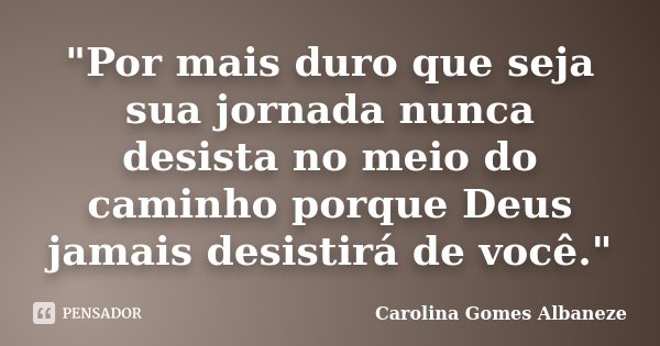 "Por mais duro que seja sua jornada nunca desista no meio do caminho porque Deus jamais desistirá de você."... Frase de Carolina Gomes Albaneze.
