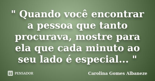 " Quando você encontrar a pessoa que tanto procurava, mostre para ela que cada minuto ao seu lado é especial... "... Frase de Carolina Gomes Albaneze.