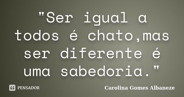 "Ser igual a todos é chato,mas ser diferente é uma sabedoria."... Frase de Carolina Gomes Albaneze.