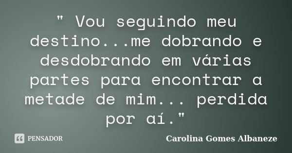 " Vou seguindo meu destino...me dobrando e desdobrando em várias partes para encontrar a metade de mim... perdida por aí."... Frase de Carolina Gomes Albaneze.