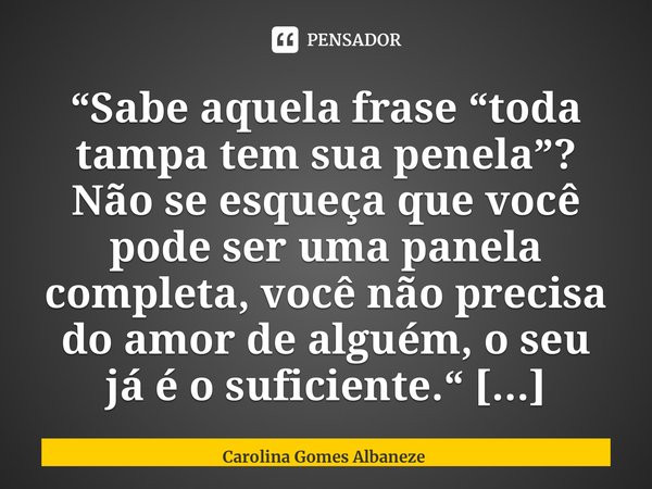 “⁠Sabe aquela frase “toda tampa tem sua penela”? Não se esqueça que você pode ser uma panela completa, você não precisa do amor de alguém, o seu já é o suficien... Frase de Carolina Gomes Albaneze.