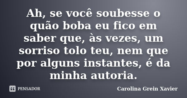 Ah, se você soubesse o quão boba eu fico em saber que, às vezes, um sorriso tolo teu, nem que por alguns instantes, é da minha autoria.... Frase de Carolina Grein Xavier.