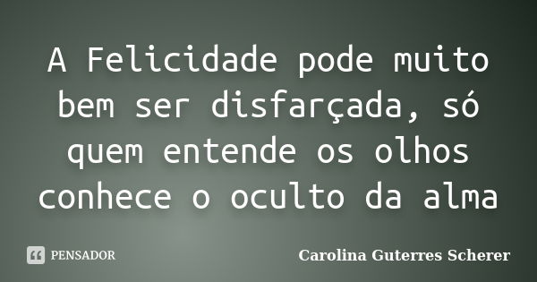 A Felicidade pode muito bem ser disfarçada, só quem entende os olhos conhece o oculto da alma... Frase de Carolina Guterres Scherer.