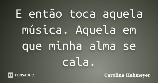 E então toca aquela música. Aquela em que minha alma se cala.... Frase de Carolina Hahmeyer.