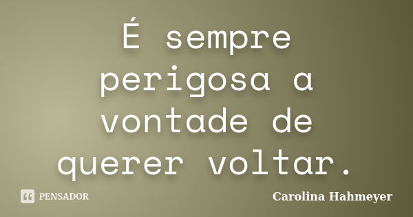 É sempre perigosa a vontade de querer voltar.... Frase de Carolina Hahmeyer.