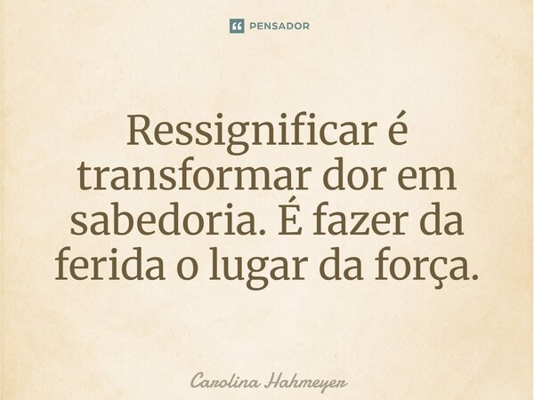 ⁠Ressignificar é transformar dor em sabedoria. É fazer da ferida o lugar da força.... Frase de Carolina Hahmeyer.