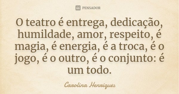O teatro é entrega, dedicação, humildade, amor, respeito, é magia, é energia, é a troca, é o jogo, é o outro, é o conjunto: é um todo.... Frase de Carolina Henriques.